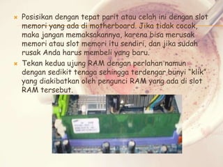 



Posisikan dengan tepat parit atau celah ini dengan slot
memori yang ada di motherboard. Jika tidak cocok,
maka jangan memaksakannya, karena bisa merusak
memori atau slot memori itu sendiri, dan jika sudah
rusak Anda harus membeli yang baru.
Tekan kedua ujung RAM dengan perlahan namun
dengan sedikit tenaga sehingga terdengar bunyi “klik”
yang diakibatkan oleh pengunci RAM yang ada di slot
RAM tersebut.

 