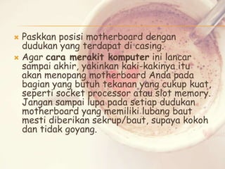 Paskkan posisi motherboard dengan
dudukan yang terdapat di casing.
 Agar cara merakit komputer ini lancar
sampai akhir, yakinkan kaki-kakinya itu
akan menopang motherboard Anda pada
bagian yang butuh tekanan yang cukup kuat,
seperti socket processor atau slot memory.
Jangan sampai lupa pada setiap dudukan
motherboard yang memiliki lubang baut
mesti diberikan sekrup/baut, supaya kokoh
dan tidak goyang.


 