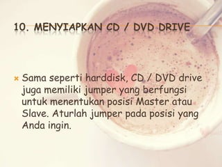 10. MENYIAPKAN CD / DVD DRIVE



Sama seperti harddisk, CD / DVD drive
juga memiliki jumper yang berfungsi
untuk menentukan posisi Master atau
Slave. Aturlah jumper pada posisi yang
Anda ingin.

 