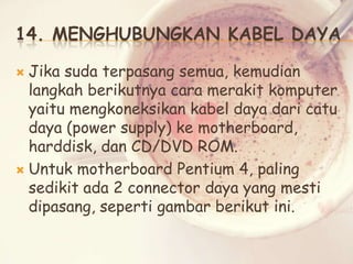 14. MENGHUBUNGKAN KABEL DAYA
Jika suda terpasang semua, kemudian
langkah berikutnya cara merakit komputer
yaitu mengkoneksikan kabel daya dari catu
daya (power supply) ke motherboard,
harddisk, dan CD/DVD ROM.
 Untuk motherboard Pentium 4, paling
sedikit ada 2 connector daya yang mesti
dipasang, seperti gambar berikut ini.


 