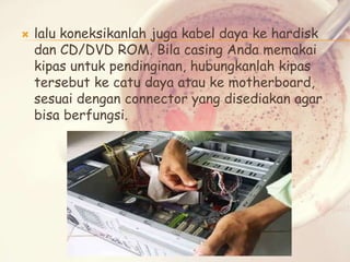 

lalu koneksikanlah juga kabel daya ke hardisk
dan CD/DVD ROM. Bila casing Anda memakai
kipas untuk pendinginan, hubungkanlah kipas
tersebut ke catu daya atau ke motherboard,
sesuai dengan connector yang disediakan agar
bisa berfungsi.

 