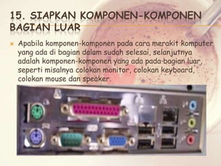 15. SIAPKAN KOMPONEN-KOMPONEN
BAGIAN LUAR


Apabila komponen-komponen pada cara merakit komputer
yang ada di bagian dalam sudah selesai, selanjutnya
adalah komponen-komponen yang ada pada bagian luar,
seperti misalnya colokan monitor, colokan keyboard,
colokan mouse dan speaker.

 