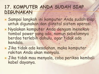 17. KOMPUTER ANDA SUDAH SIAP
DIGUNAKAN
Sampai langkah ini komputer Anda sudah siap
untuk digunakan dan diinstal sistem operasi.
 Nyalakan komputer Anda dengam menekan
tombol power yang ada, namun sebelumnya
berdoa terlebih dahulu, agar tidak ada
kendala.
 Jika tidak ada kesalahan, maka komputer
rakitan Anda akan menyala.
 Jika tidak mau menyala, coba periksa kembali
kabel dayanya.


 