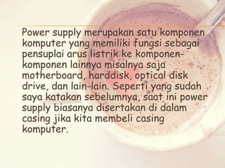 Power supply merupakan satu komponen
komputer yang memiliki fungsi sebagai
pensuplai arus listrik ke komponenkomponen lainnya misalnya saja
motherboard, harddisk, optical disk
drive, dan lain-lain. Seperti yang sudah
saya katakan sebelumnya, saat ini power
supply biasanya disertakan di dalam
casing jika kita membeli casing
komputer.

 