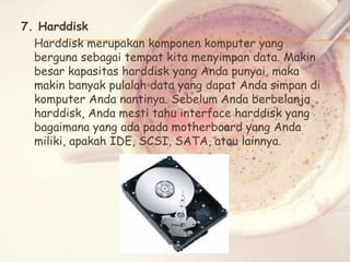 7. Harddisk
Harddisk merupakan komponen komputer yang
berguna sebagai tempat kita menyimpan data. Makin
besar kapasitas harddisk yang Anda punyai, maka
makin banyak pulalah data yang dapat Anda simpan di
komputer Anda nantinya. Sebelum Anda berbelanja
harddisk, Anda mesti tahu interface harddisk yang
bagaimana yang ada pada motherboard yang Anda
miliki, apakah IDE, SCSI, SATA, atau lainnya.

 