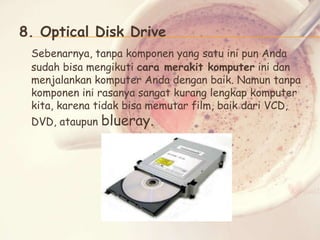 8. Optical Disk Drive
Sebenarnya, tanpa komponen yang satu ini pun Anda
sudah bisa mengikuti cara merakit komputer ini dan
menjalankan komputer Anda dengan baik. Namun tanpa
komponen ini rasanya sangat kurang lengkap komputer
kita, karena tidak bisa memutar film, baik dari VCD,
DVD, ataupun

blueray.

 