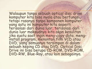 Walaupun tanpa sebuah optical disc drive
komputer kita bisa nyala atau berfungsi,
tetapi rasanya tanpa komponen komputer
yang satu ini komputer kita seperti
terisolasi dari dunia luar, terisolasi dari
dunia luar maksudnya kita akan kesulitan
jika suatu saat ingin meng-copy data, menginstall program, menonton film VCD atau
DVD, yang semuanya tersimpan di dalam
sebuah keping CD atau DVD. Optical Disc
Drive ini bisa berupa CD-ROM, DVD-ROM,
DVD-RW, Blue-Ray, atau lain sebagainya.

 