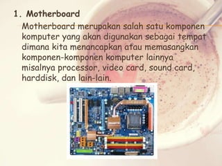 1. Motherboard
Motherboard merupakan salah satu komponen
komputer yang akan digunakan sebagai tempat
dimana kita menancapkan atau memasangkan
komponen-komponen komputer lainnya
misalnya processor, video card, sound card,
harddisk, dan lain-lain.

 