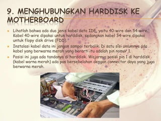 9. MENGHUBUNGKAN HARDDISK KE
MOTHERBOARD






Lihatlah bahwa ada dua jenis kabel data IDE, yaitu 40-wire dan 34-wire.
Kabel 40-wire dipakai untuk harddisk, sedangkan kabel 34-wire dipakai
untuk flopy disk drive (FDD).
Instalasi kabel data ini jangan sampai terbalik. Di satu sisi umumnya ada
kabel yang berwarna merah yang berarti itu adalah pin nomor 1.
Posisi ini juga ada tandanya di harddisk. Wajarnya posisi pin 1 di harddisk
(kabel warna merah) ada pas bersebelahan dengan connector daya yang juga
berwarna merah.

 