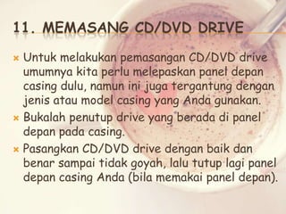 11. MEMASANG CD/DVD DRIVE
Untuk melakukan pemasangan CD/DVD drive
umumnya kita perlu melepaskan panel depan
casing dulu, namun ini juga tergantung dengan
jenis atau model casing yang Anda gunakan.
 Bukalah penutup drive yang berada di panel
depan pada casing.
 Pasangkan CD/DVD drive dengan baik dan
benar sampai tidak goyah, lalu tutup lagi panel
depan casing Anda (bila memakai panel depan).


 