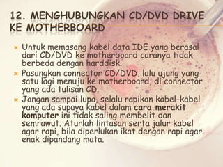 12. MENGHUBUNGKAN CD/DVD DRIVE
KE MOTHERBOARD






Untuk memasang kabel data IDE yang berasal
dari CD/DVD ke motherboard caranya tidak
berbeda dengan harddisk.
Pasangkan connector CD/DVD, lalu ujung yang
satu lagi menuju ke motherboard, di connector
yang ada tulisan CD.
Jangan sampai lupa, selalu rapikan kabel-kabel
yang ada supaya kabel dalam cara merakit
komputer ini tidak saling membelit dan
semrawut. Aturlah lintasan serta jalur kabel
agar rapi, bila diperlukan ikat dengan rapi agar
enak dipandang mata.

 