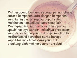 Motherboard berguna sebagai pernghubung
antara komponen satu dengan komponen
yang lainnya agar supaya dapat saling
melakukan komunikasi satu sama lain.
Masing-masing motherboard mempunyai
spesifikasinya sendiri, misalnya processor
yang seperti apa yang bisa dipasangkan ke
motherboard tersebut serta berapa
kapasitas maksimal RAM yang bisa
didukung oleh motherboard tersebut

 