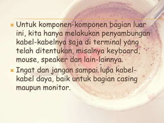 Untuk komponen-komponen bagian luar
ini, kita hanya melakukan penyambungan
kabel-kabelnya saja di terminal yang
telah ditentukan, misalnya keyboard,
mouse, speaker dan lain-lainnya.
 Ingat dan jangan sampai lupa kabelkabel daya, baik untuk bagian casing
maupun monitor.


 