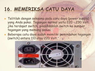 16. MEMERIKSA CATU DAYA




Telitilah dengan seksama pada catu daya (power supply)
yang Anda pakai. Tegangan normal yaitu 220 – 230 Volt.
jika terdapat switch, pindahkanlah switch ke sumber
tegangan yang memang sesuai.
Beberapa catu daya sudah memiliki pemindahan tegangan
(switch) antara 110 atau 220 Volt.

 
