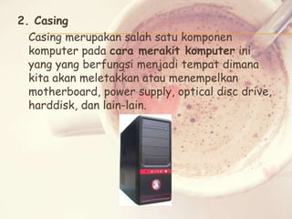 2. Casing
Casing merupakan salah satu komponen
komputer pada cara merakit komputer ini
yang yang berfungsi menjadi tempat dimana
kita akan meletakkan atau menempelkan
motherboard, power supply, optical disc drive,
harddisk, dan lain-lain.

 