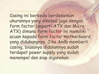 Casing ini berbeda berdasarkan
ukurannya yang dikelnal juga dengan
form factor (seperti ATX dan Micro
ATX) dimana form factor ini memiliki
acuan kepada form factor motherboard
yang didukungnya. Jika Anda memberli
casing, biasanya didalamnya sudah
terdapat power supply yang sudah
menempel dan siap digunakan

 