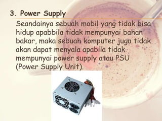3. Power Supply
Seandainya sebuah mobil yang tidak bisa
hidup apabbila tidak mempunyai bahan
bakar, maka sebuah komputer juga tidak
akan dapat menyala apabila tidak
mempunyai power supply atau PSU
(Power Supply Unit).

 