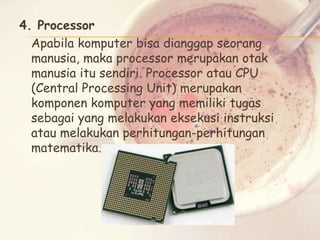 4. Processor
Apabila komputer bisa dianggap seorang
manusia, maka processor merupakan otak
manusia itu sendiri. Processor atau CPU
(Central Processing Unit) merupakan
komponen komputer yang memiliki tugas
sebagai yang melakukan eksekusi instruksi
atau melakukan perhitungan-perhitungan
matematika.

 