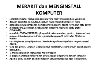 MERAKIT dan MENGINSTALL
KOMPUTER
• Merakit komputer merupakan sesuatu yang menyenangkan bagi yang suka
• dengan perakitan komputer. Sebelum mulai merakit komputer, maka
• persiapkan dulu komponen-komponennya, seperti casing (termasuk catu daya),
• motherboard, processor, heatsink dan kipasnya, memory, kartu grafis
(VGA/AGP),
• harddisk, CDROM/DVDROM, floppy disk drive, monitor, speaker, keyboard dan
• mouse. Selain komponen di atas, persiapkan juga CD driver dan CD sistem
operasi
• serta software yang diperlukan. Persiapkan pula berbagai alat tangan seperti
obeng,
• tang dan pinset. Langkah-langkah untuk merakit PC secara umum adalah seperti
• berikut ini.
• 1. Menyiapkan dan Mengamati Motherboard.
• a. Siapkan Motherboardnya dan amati bagian-bagiannya dengan seksama.
• Apabila perlu tulislah posisi komponen yang ada padanya agar lebih paham.