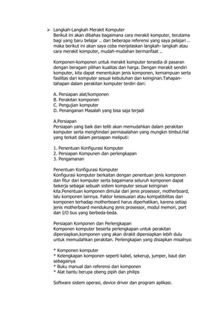  Langkah-Langkah Merakit Komputer
Berikut ini akan dibahas bagaimana cara merakit komputer, terutama
bagi yang baru belajar .. dari beberapa referensi yang saya pelajari ..
maka berikut ini akan saya coba menjelaskan langkah- langkah atau
cara merakit komputer, mudah-mudahan bermanfaat ..
Komponen-komponen untuk merakit komputer tersedia di pasaran
dengan beragam pilihan kualitas dan harga. Dengan merakit sendiri
komputer, kita dapat menentukan jenis komponen, kemampuan serta
fasilitas dari komputer sesuai kebutuhan dan keinginan.Tahapan-
tahapan dalam perakitan komputer terdiri dari:
A. Persiapan alat/komponen
B. Perakitan komponen
C. Pengujian komputer
D. Penanganan Masalah yang bisa saja terjadi
A.Persiapan
Persiapan yang baik dan teliti akan memudahkan dalam perakitan
komputer serta menghindari permasalahan yang mungkin timbul.Hal
yang terkait dalam persiapan meliputi:
1. Penentuan Konfigurasi Komputer
2. Persiapan Kompunen dan perlengkapan
3. Pengamanan
Penentuan Konfigurasi Komputer
Konfigurasi komputer berkaitan dengan penentuan jenis komponen
dan fitur dari komputer serta bagaimana seluruh komponen dapat
bekerja sebagai sebuah sistem komputer sesuai keinginan
kita.Penentuan komponen dimulai dari jenis prosessor, motherboard,
lalu komponen lainnya. Faktor kesesuaian atau kompatibilitas dari
komponen terhadap motherboard harus diperhatikan, karena setiap
jenis motherboard mendukung jenis prosessor, modul memori, port
dan I/O bus yang berbeda-beda.
Persiapan Komponen dan Perlengkapan
Komponen komputer beserta perlengkapan untuk perakitan
dipersiapkan,komponen yang akan dirakit dipersiapkan lebih dulu
untuk memudahkan perakitan. Perlengkapan yang disiapkan misalnya:
* Komponen komputer
* Kelengkapan komponen seperti kabel, sekerup, jumper, baut dan
sebagainya
* Buku manual dan referensi dari komponen
* Alat bantu berupa obeng pipih dan philips
Software sistem operasi, device driver dan program aplikasi.
 