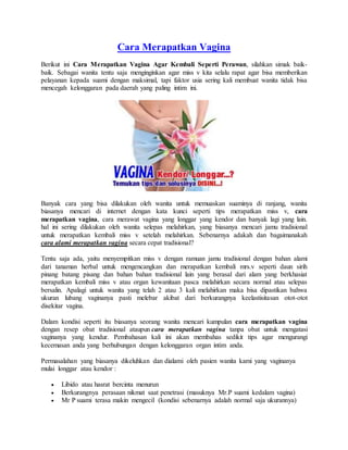 Cara Merapatkan Vagina
Berikut ini Cara Merapatkan Vagina Agar Kembali Seperti Perawan, silahkan simak baik-
baik. Sebagai wanita tentu saja menginginkan agar miss v kita selalu rapat agar bisa memberikan
pelayanan kepada suami dengan maksimal, tapi faktor usia sering kali membuat wanita tidak bisa
mencegah kelonggaran pada daerah yang paling intim ini.
Banyak cara yang bisa dilakukan oleh wanita untuk memuaskan suaminya di ranjang, wanita
biasanya mencari di internet dengan kata kunci seperti tips merapatkan miss v, cara
merapatkan vagina, cara merawat vagina yang longgar yang kendor dan banyak lagi yang lain.
hal ini sering dilakukan oleh wanita selepas melahirkan, yang biasanya mencari jamu tradisional
untuk merapatkan kembali miss v setelah melahirkan. Sebenarnya adakah dan bagaimanakah
cara alami merapatkan vagina secara cepat tradisional?
Tentu saja ada, yaitu menyempitkan miss v dengan ramuan jamu tradisional dengan bahan alami
dari tanaman herbal untuk mengencangkan dan merapatkan kembali mrs.v seperti daun sirih
pinang batang pisang dan bahan bahan tradisional lain yang berasal dari alam yang berkhasiat
merapatkan kembali miss v atau organ kewanitaan pasca melahirkan secara normal atau selepas
bersalin. Apalagi untuk wanita yang telah 2 atau 3 kali melahirkan maka bisa dipastikan bahwa
ukuran lubang vaginanya pasti melebar akibat dari berkurangnya keelastisitasan otot-otot
disekitar vagina.
Dalam kondisi seperti itu biasanya seorang wanita mencari kumpulan cara merapatkan vagina
dengan resep obat tradisional ataupun cara merapatkan vagina tanpa obat untuk mengatasi
vaginanya yang kendur. Pembahasan kali ini akan membahas sedikit tips agar mengurangi
kecemasan anda yang berhubungan dengan kelonggaran organ intim anda.
Permasalahan yang biasanya dikeluhkan dan dialami oleh pasien wanita kami yang vaginanya
mulai longgar atau kendor :
 Libido atau hasrat bercinta menurun
 Berkurangnya perasaan nikmat saat penetrasi (masuknya Mr.P suami kedalam vagina)
 Mr P suami terasa makin mengecil (kondisi sebenarnya adalah normal saja ukurannya)
 