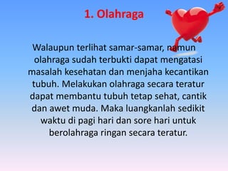 1. Olahraga
Walaupun terlihat samar-samar, namun
olahraga sudah terbukti dapat mengatasi
masalah kesehatan dan menjaha kecantikan
tubuh. Melakukan olahraga secara teratur
dapat membantu tubuh tetap sehat, cantik
dan awet muda. Maka luangkanlah sedikit
waktu di pagi hari dan sore hari untuk
berolahraga ringan secara teratur.
 
