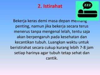 2. Istirahat
Bekerja keras demi masa depan memang
penting, namun jika bekerja secara terus
menerus tanpa mengenal lelah, tentu saja
akan berpengaruh pada kesehatan dan
kecantikan tubuh. Luangkan waktu untuk
beristirahat secara cukup kurang lebih 7-8 jam
setiap harinya agar tubuh tetap sehat dan
cantik.
 