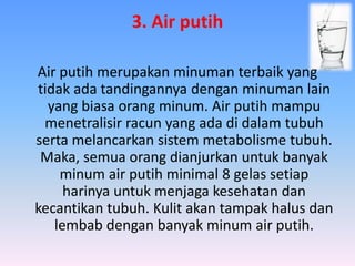 3. Air putih
Air putih merupakan minuman terbaik yang
tidak ada tandingannya dengan minuman lain
yang biasa orang minum. Air putih mampu
menetralisir racun yang ada di dalam tubuh
serta melancarkan sistem metabolisme tubuh.
Maka, semua orang dianjurkan untuk banyak
minum air putih minimal 8 gelas setiap
harinya untuk menjaga kesehatan dan
kecantikan tubuh. Kulit akan tampak halus dan
lembab dengan banyak minum air putih.
 