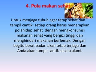 4. Pola makan sehat
Untuk menjaga tubuh agar tetap sehat dan
tampil cantik, setiap orang harus menerapkan
polahidup sehat dengan mengkonsumsi
makanan sehat yang bergizi tinggi dan
menghindari makanan berlemak. Dengan
begitu berat badan akan tetap terjaga dan
Anda akan tampil cantik secara alami.
 