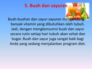 5. Buah dan sayuran
Buah-buahan dan sayur-sayuran mengandung
banyak vitamin yang dibutuhkan oleh tubuh.
Jadi, dengan mengkonsumsi buah dan sayur
secara rutin setiap hari tubuh akan sehat dan
bugar. Buah dan sayur juga sangat baik bagi
Anda yang sedang menjalankan program diet.
 