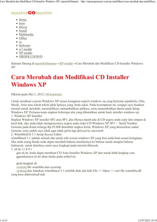 Cara Merubah dan Modifikasi CD Installer Windows XP | masterGOmaster http://mastergomaster.com/xp-modifikasi/cara-merubah-dan-modifikasi...




                Home
                burn
                Driver
                Install
                Multimedia
                Office
                os
                Software
                w7 modds
                XP modds
                ORDER CD/DVD

          Selamat Datang di masterGOmaster→XP modds→Cara Merubah dan Modifikasi CD Installer Windows
          XP


          Cara Merubah dan Modifikasi CD Installer
          Windows XP
          Dikirim pada Mei 1, 2012 | 60 komentar

          Untuk membuat custom Windows XP sesuai keinginan seperti windows xp yang bertema sepakbola, Film,
          Musik, Artis atau tokoh tokoh idola lainnya yang Anda sukai. Pada kesempatan ini, sengaja saya buatkan
          tutorial untuk merubah, memodifikasi, menambahkan aplikasi, serta menambahkan theme pada Setup
          Windows XP. Pertama-tama siapkan beberapa alat yang dibutuhkan untuk hack installer windows xp:
          1. Windows XP Installer
          Siapkan Windows XP installer SP2 atau SP3, jika filenya masih ada di CD segera anda copy lalu simpan di
          hard disk. jika anda tidak mempunyainya segera anda order CD Windows XP SP3 + Serial Number
          Genuine pada Kami seharga Rp.45.000 ditambah ongkos kirim, Windows XP yang ditawarkan sudah
          Genuine serta sudah saya ubah agar tidak perlu lagi aktivasi ke microsoft.
          2. WinntbbuED 3.1 Setup Screen Editor
          winntbbued 3.1 adalah sebuah alat untuk edit screen windows XP yang bisa anda buat sesuai keinginan,
          Jika anda orang Sunda anda dapat merubah bahasa instalasinya ke bahasa sunda ataupun bahasa
          Indonesia. untuk detailnya nanti saya lengkapi pada tutorial dibawah.
          3. nLite v1.4.9.1
          Dengan nLite Anda dapat membuat CD Auto Installer Windows XP dan untuk lebih lengkap cara
          menggunakannya nLite akan diulas pada artikel ini.

          Langkah-langkah sb:
          i. Download file winntbbu dan syssetup
          ii.Download dan Jalankan winntbbued 3.1 terlebih dulu lalu klik File >> Open >> cari file winntbbu.dll
          yang baru didownload tadi.




1 of 15                                                                                                                   21/07/2012 18:33
 