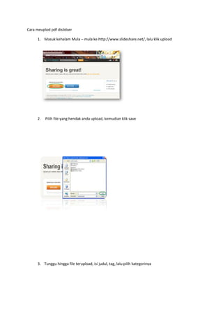 Cara meuplod pdf dislidser
1. Masuk kehalam Mula – mula ke http://www.slideshare.net/, lalu klik upload
2. Pilih file yang hendak anda upload, kemudian klik save
3. Tunggu hingga file terupload, isi judul, tag, lalu pilih kategorinya
 