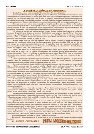 CARAMIÑAS nº 23 – Xuño 2.016
EQUIPO DE DINAMIZACIÓN LINGÜÍSTICA C.E.P. “Pilar Maestú Sierra”
A CONSTELACIÓN DE CAPRICORNIO
Esta é a historia dunha nena chamada Coral, que era vítima dun cancro de pulmón.
Coral sempre foi unha nena moi alegre. Ela, a pesar das dificultades, sempre tiña un sorriso na cara. Tivo
que andar toda súa vida cun aparello de osíxeno, para evitar que a auga lle fose para os pulmóns. Feito este que foi
moi duro para ela, xa que non podía xogar coma os nenos da súa escola. Ao ter que estar continuamente conectada a
esa máquina, e ao respirar con dificultade, cansábase enseguida. Pasáballe isto cando pasaba moito tempo de pé, ou
subía escaleiras, xa non digamos se intentaba correr, cousa practicamente imposible para a malpocada da rapaza.
Aos sete anos pasou cinco meses ingresada no hospital, debido a que os pulmóns se lle enchían
continuamente de líquido. Cando se deu recuperado un pouco, tivo que pasar un mes máis na escola do hospital. Era
este un lugar onde os nenos con enfermidades graves, que permanecían longas tempadas ingresados no hospital, no
que pasaban moitas tardes. Especialmente os enfermos de cancro, leucemia ou similares.
Alí coñecera a uns dos seus mellores amigos, Neiva e Roberto. Ambos tiñan leucemia, e estaban en
tratamento da quimioterapia. Despois de descansar, deixábanlles ir xogar un pouco á escola. Neiva e Coral eran
íntimas amigas. Compartían todo tipo de segredos, incluso o de que a Coral lle gustaba un rapaz da escola do
hospital. Apenas se saudaban, pero a Coral gustáballe moito. Fora Neiva, por indicación da súa amiga, quen lle
preguntara como se chamaba. Resultou ter o nome de Xairo.
Roberto xogaba moito con Xairo. De aí sacaban todos os “chismes” sobre el. Ao parecer sufría un terrible
cancro que tiña estendido por todo o corpo. Coral xa coñecía moito sobre esa enfermidade. Sabía que se o tiña por
todo o corpo, non se debía facer moitas ilusións co pobre do rapaz. Pero aínda así, o seu corazón impedíallo. Iso
tampouco supoñía mantelo tirado coma un can. Pola contra, tentaría facerlle a súa vida máis fácil e divertida. Que os
últimos días que pasase xunto a eles foran os mellores.
Cando Coral por fin se fixo amiga do rapaz, aconteceu algo terrible. Ao día seguinte, Xairo non apareceu
pola escola. Nin ao outro... Así foi como se deron conta do fatal desenlace. Roberto soltou unha bágoa, Neiva
quizais dúas ou tres, e Coral… Eu coido que se afundiu nun mar de bágoas. Tanto Neiva como as enfermeiras,
ademais dos país, intentaban tranquilizar a Coral. Non resultou sinxelo. Tiveron que pasar varios días ata que o
conseguiron.
Cando xa parecía estar todo medio esquecido, baixaron ata a escola. Debuxaron, pintaron… ata que Coral se
empezou a poñer mal. Roberto foi a correr a avisar ás enfermeiras. Mentres Neiva quedou con Coral. Pouco máis dun
minuto despois chegaron correndo os enfermeiros cunha padiola para levala.
Levárona inmediatamente para o quirófano, onde xa esperaba o doutor e as enfermeiras. Ao parecer, Coral
tiña os pulmóns cheos de auga. Era necesario quitarlle o líquido que lle enchoupaba os pulmóns. Tras unha
intervención de preto de tres horas, Coral foi subida á súa habitación. A nena durmía placidamente.
Cando Neiva se acercou a preguntar como estaba, a súa nai e máis ela xa estaban a durmir. E non tivo
ninguén a quen preguntarlle. Pola mañá seguinte Coral sentíase moi doída. A media mañá chegou Neiva e Roberto.
Preguntáronlle cando ía ir a xogar. A enfermeira, que estaba realizándolle unha curas, díxolles que Coral non ía
poder ir xogar durante algún tempo. O cancro fora estendéndose por todo o corpo. Os seus pulmóns enchíanse de
líquido máis a miúdo do habitual, e iso complicaba moito as cousas.
A Neiva, cando llo dixeron, pareceu que se lle caera o mundo enriba. Pensar nun mundo sen a súa mellor
amiga non lle gustaba. Por iso dixo que pasaría todos os días que lle puidera xunto a Coral. E así o fixo. Cada mañá
ía a visitala, tan pronto como se levantaba. Pero a maioría das mañás atopábaa a durmir. Polas tardes, cando se
atopaba esperta, xogaban ás cartas. Polas noites ela e máis Roberto, representábanlle sinxelas obras de teatro, pero
sempre moi simpáticas.
Os días ían correndo e Coral cada vez ía a peor… Pasaba durmindo días enteiros, sen abrir os ollos, mentres
que os de Neiva estaban cheos de bágoas. Sabía que o día se acercaba, o día de voar cara arriba, como a ela lle
gustaba dicir. E ese día chegou. Tres de abril. Martes. O día de Coral.
Neiva non puido asistir ao funeral. Ademais, aínda que puidese, non se sentía capaz ver á súa amiga así. A
tarde pasaba moi lentamente. Agardou ata que anoiteceu. Entón fixo o que Coral lle dixera días antes da morte.
Colleu unha carta que escribira Coral. Ía dirixida a Neiva. Por fóra poñía: O día que eu voe cara arriba.
A nota, escrita á man cun trazo seguro, dicía:
“Querida Neiva, esta nota é para cando eu voe cara arriba. Non quero que a abras antes de tempo. Eu sei
que a poderás ler, porque non vou tardar en morrer. Presíntoo. Ben, Neiva, sabes que a min sempre me fascinou a
astronomía, os horóscopos e todo o tema relacionado coas estrelas. Pois hoxe eu formo parte delas. Concretamente,
unha das da constelación de Capricornio. Se queres verme, cousa da que estou segura, debes seguir as miñas
instrucións. Vai á miña habitación. Dá igual quen estea, debaixo da cama, na esquina da pata dereita, está o meu
telescopio. Quero que o collas e mires no folleto a décima constelación. Busca a estrela máis grande que haxa. Esa
son eu. Debes buscarme no ceo. Estarei a iluminarte. Adeus e bicos para ti e máis para Roberto. Dille a miña nai
que a quero moito. E non sufrades por min, que eu estarei ben, aquí, coas miñas estreliñas. Adeus!.”
Neiva rompeu a chorar. Fixo todo tal e como a súa amiga lle mandara.
Esa noite ela e Roberto puideron ver de novo a Coral, no ceo, na constelación de Capricornio, tal e como esta
lle dixera.
1º PREMIO CATEGORÍA D
 