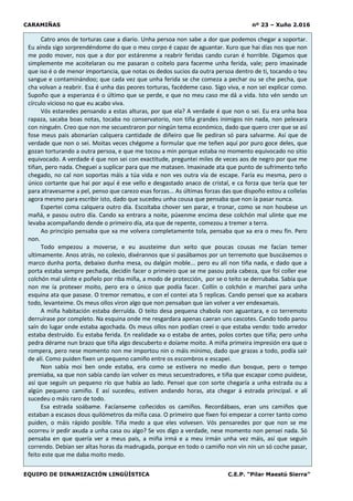 CARAMIÑAS nº 23 – Xuño 2.016
EQUIPO DE DINAMIZACIÓN LINGÜÍSTICA C.E.P. “Pilar Maestú Sierra”
Catro anos de torturas case a diario. Unha persoa non sabe a dor que podemos chegar a soportar.
Eu aínda sigo sorprendéndome do que o meu corpo é capaz de aguantar. Xuro que hai días nos que non
me podo mover, nos que a dor por estárenme a reabrir feridas cando curan é horrible. Digamos que
simplemente me acoitelaran ou me pasaran o coitelo para facerme unha ferida, vale; pero imaxinade
que iso é o de menor importancia, que notas os dedos sucios da outra persoa dentro de ti, tocando o teu
sangue e contaminándoo; que cada vez que unha ferida se che comeza a pechar ou se che pecha, que
cha volvan a reabrir. Esa é unha das peores torturas, facédeme caso. Sigo viva, e non sei explicar como.
Supoño que a esperanza é o último que se perde, e que no meu caso me dá a vida. Isto vén sendo un
círculo vicioso no que eu acabo viva.
Vós estaredes pensando a estas alturas, por que ela? A verdade é que non o sei. Eu era unha boa
rapaza, sacaba boas notas, tocaba no conservatorio, non tiña grandes inimigos nin nada, non pelexara
con ninguén. Creo que non me secuestraron por ningún tema económico, dado que quero crer que se así
fose meus pais abonarían calquera cantidade de diñeiro que lle pediran só para salvarme. Así que de
verdade que non o sei. Moitas veces chégome a formular que me teñen aquí por puro goce deles, que
gozan torturando a outra persoa, e que me tocou a min porque estaba no momento equivocado no sitio
equivocado. A verdade é que non sei con exactitude, preguntei miles de veces aos de negro por que me
tiñan, pero nada. Cheguei a suplicar para que me matasen. Imaxinade ata que punto de sufrimento teño
chegado, no cal non soportas máis a túa vida e non ves outra vía de escape. Faría eu mesma, pero o
único cortante que hai por aquí é ese vello e desgastado anaco de cristal, e ca forza que tería que ter
para atravesarme a pel, penso que carezo esas forzas... As últimas forzas das que dispoño estou a collelas
agora mesmo para escribir isto, dado que sucedeu unha cousa que pensaba que non ía pasar nunca.
Espertei coma calquera outro día. Escoitaba chover sen parar, e tronar, como se non houbese un
mañá, e pasou outro día. Cando xa entrara a noite, púxenme encima dese colchón mal ulinte que me
levaba acompañando dende o primeiro día, ata que de repente, comezou a tremer a terra.
Ao principio pensaba que xa me volvera completamente tola, pensaba que xa era o meu fin. Pero
non.
Todo empezou a moverse, e eu asusteime dun xeito que poucas cousas me facían temer
ultimamente. Anos atrás, no colexio, dixérannos que si pasábamos por un terremoto que buscásemos o
marco dunha porta, debaixo dunha mesa, ou dalgún moble... pero eu alí non tiña nada, e dado que a
porta estaba sempre pechada, decidín facer o primeiro que se me pasou pola cabeza, que foi coller ese
colchón mal ulinte e poñelo por riba miña, a modo de protección, por se o teito se derrubaba. Sabía que
non me ía protexer moito, pero era o único que podía facer. Collín o colchón e marchei para unha
esquina ata que pasase. O tremor rematou, e con el contei ata 5 replicas. Cando pensei que xa acabara
todo, levanteime. Os meus ollos viron algo que non pensaban que ían volver a ver endexamais.
A miña habitación estaba derruída. O teito desa pequena chabola non aguantara, e co terremoto
derruírase por completo. Na esquina onde me resgardara apenas caeran uns cascotes. Cando todo parou
saín do lugar onde estaba agochada. Os meus ollos non podían creei o que estaba vendo: todo arredor
estaba destruído. Eu estaba ferida. En realidade xa o estaba de antes, polos cortes que tiña; pero unha
pedra dérame nun brazo que tiña algo descuberto e doíame moito. A miña primeira impresión era que o
rompera, pero nese momento non me importou nin o máis mínimo, dado que grazas a todo, podía saír
de alí. Como puiden fixen un pequeno camiño entre os escombros e escapei.
Non sabía moi ben onde estaba, era como se estivera no medio dun bosque, pero o tempo
premiaba, xa que non sabía cando ían volver os meus secuestradores, e tiña que escapar como puidese,
así que seguín un pequeno río que había ao lado. Pensei que con sorte chegaría a unha estrada ou a
algún pequeno camiño. E así sucedeu, estiven andando horas, ata chegar á estrada principal. e alí
sucedeu o máis raro de todo.
Esa estrada soábame. Facíanseme coñecidos os camiños. Recordábaos, eran uns camiños que
estaban a escasos dous quilómetros da miña casa. O primeiro que fixen foi empezar a correr tanto como
puiden, o máis rápido posible. Tiña medo a que eles volvesen. Vós pensaredes por que non se me
ocorreu ir pedir axuda a unha casa ou algo? Se vos digo a verdade, nese momento non pensei nada. Só
pensaba en que quería ver a meus pais, a miña irmá e a meu irmán unha vez máis, así que seguín
correndo. Debían ser altas horas da madrugada, porque en todo o camiño non vin nin un só coche pasar,
feito este que me daba moito medo.
 