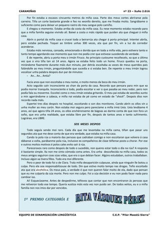 CARAMIÑAS nº 23 – Xuño 2.016
EQUIPO DE DINAMIZACIÓN LINGÜÍSTICA C.E.P. “Pilar Maestú Sierra”
Por fin estaba a escasos cincuenta metros da miña casa. Parte dos meus cortes abríranse pola
carreira. Tiña un corte bastante grande e feo no xeonllo dereito, que me freaba moito. Sangrábame o
suficiente como para deixar un pequeno rastro do meu sangue polo camiño.
E chegou o momento. Estaba arriba da costa da miña casa. Eu nese momento estaba rezando para
que a miña familia seguise vivindo alí. Baixei a costa o máis rápido que puiden ata que cheguei á miña
casa.
Abrín o portal da miña casa e crucei toda a beirarrúa ata chegar á porta principal. Intentei abrila,
pero estaba pechada. Toquei ao timbre unhas 300 veces, ata que por fin, vin a luz do corredor
acenderse.
Estaba máis nerviosa, cansada, emocionada e dorida que en toda a miña vida, pero estivera tanto e
tanto tempo agardando ese momento que non me podía crer que estivese sucedendo de verdade.
E de repente, abriu a porta meu o irmán Firuco. Ao principio custoume recoñecelo, xa que a última
vez que o vira tiña tan só 14 anos. Agora xa estaba feito todo un home. Firuco quedou na porta,
mirándome fixamente durante máis dun minuto, por detrás escoitaba as voces de meus queridos pais
falándolle ao meu irmán, preguntándolle que sucedía e si estaba ben. De repente o meu irmán logrou
vocalizar unha palabra despois dun par de minutos:
- An… An… Antía?
Facía anos que non escoitaba o meu nome, e moito menos da boca do meu irmán.
Acto seguido caín inconsciente ao chan da porta da casa. Recordo que pensara para min que xa
podía morrer tranquila. Inconsciente e todo, podía escoitar e ver o que pasaba ao meu redor, pero non
podía fala ou moverme. Escoitei como o meu irmán estaba gritando. O meu pai estaba de xeonllos xunto
a min agarrándome a cabeza, e miña nai estaba de pé como en estado de “shock”. Despois diso non
recordo nada máis.
Espertei tres días despois no hospital, escoitando o son dos monitores. Cando abrín os ollos vin a
unha muller ao meu carón. Non estaba moi segura pero parecíame a miña irmá Uxía. Uxía levábame 4
anos, así que agora tiña 24 anos, os ollos enchéronseme de bágoas ao darme conta de que non fora un
soño, que era unha realidade, que estaba libre por fin, despois de tantos anos e tanto sufrimento.
Lográrao, era LIBRE.
SEIS MESES DESPOIS
Todo seguía sendo moi raro. Cada día que me levantaba na miña cama, tiñan que pasar uns
segundos ata que me dese conta de que era verdade, que estaba na miña casa.
Cando ía pola rúa a maioría das persoas que cadraban comigo e non escoitaran que volvera á casa
dábanse a volta, parábanme pola rúa, inclusive ex compañeiros de clase téñense posto a chorar. Por ese
e outros moitos motivos é polos cales evito saír á rúa.
Pareceravos raro como despois de todo o sucedido, non queres estar todo o día na rúa? A resposta
é bastante simple. Xa non me sinto cómoda coma antes. Era unha descoñecida na miña casa, todos os
meus amigos seguiron coas súas vidas, que era o que debían facer. Algúns estudaban, outros traballaban.
Incluso algún xa tivera fillos. Todo era moi diferente.
Pero o peor de todo foi o de Clara. Trala miña desaparición culpouse, aínda que ninguén lle botou a
culpa. Pero ela soa responsabilizouse de todo. Din que estivo moito tempo nas drogas. Teño escoitado
ata que era alcohólica. Os meus pais, a verdade é que non queren falar moito de ela, dado que pensan
que eu me culparía da súa morte. Pero non me culpo. Foi a súa decisión e eu non podo facer nada para
cambiar iso.
Ai! Esquecíaseme. Antes de despedirme, téñovos que contar que non encontraron ás persoas que
me retiveron todo ese tempo. Quería xustiza máis esta vez non puido ser. De todos xeitos, eu e a miña
familia non nos imos dar por vencidos.
1º PREMIO CATEGORÍA E
 