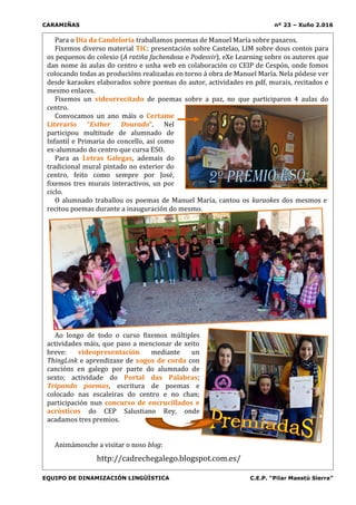 CARAMIÑAS nº 23 – Xuño 2.016
EQUIPO DE DINAMIZACIÓN LINGÜÍSTICA C.E.P. “Pilar Maestú Sierra”
Para o Día da Candeloria traballamos poemas de Manuel María sobre paxaros.
Fixemos diverso material TIC: presentación sobre Castelao, LIM sobre dous contos para
os pequenos do colexio (A ratiña fachendosa e Podesvir), eXe Learning sobre os autores que
dan nome ás aulas do centro e unha web en colaboración co CEIP de Cespón, onde fomos
colocando todas as producións realizadas en torno á obra de Manuel María. Nela pódese ver
desde karaokes elaborados sobre poemas do autor, actividades en pdf, murais, recitados e
mesmo enlaces.
Fixemos un videorrecitado de poemas sobre a paz, no que participaron 4 aulas do
centro.
Convocamos un ano máis o Certame
Literario “Esther Dourado”. Nel
participou multitude de alumnado de
Infantil e Primaria do concello, así como
ex-alumnado do centro que cursa ESO.
Para as Letras Galegas, ademais do
tradicional mural pintado no exterior do
centro, feito como sempre por José,
fixemos tres murais interactivos, un por
ciclo.
O alumnado traballou os poemas de Manuel María, cantou os karaokes dos mesmos e
recitou poemas durante a inauguración do mesmo.
Ao longo de todo o curso fixemos múltiples
actividades máis, que paso a mencionar de xeito
breve: videopresentación mediante un
ThingLink e aprendizaxe de xogos de corda con
cancións en galego por parte do alumnado de
sexto; actividade do Portal das Palabras;
Tripando poemas, escritura de poemas e
colocado nas escaleiras do centro e no chan;
participación nun concurso de encrucillados e
acrósticos do CEP Salustiano Rey, onde
acadamos tres premios.
Animámosche a visitar o noso blog:
http://cadrechegalego.blogspot.com.es/
 