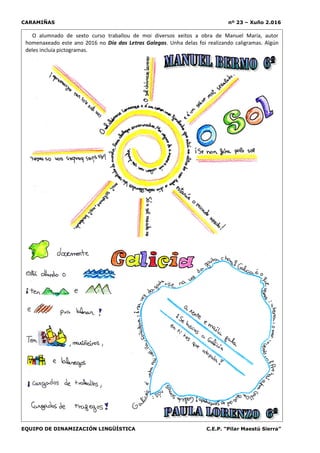 CARAMIÑAS nº 23 – Xuño 2.016
EQUIPO DE DINAMIZACIÓN LINGÜÍSTICA C.E.P. “Pilar Maestú Sierra”
O alumnado de sexto curso traballou de moi diversos xeitos a obra de Manuel María, autor
homenaxeado este ano 2016 no Día das Letras Galegas. Unha delas foi realizando caligramas. Algún
deles incluía pictogramas.
 