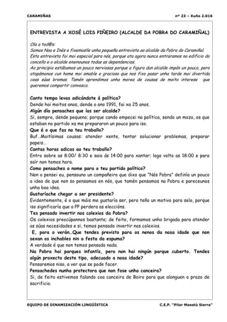 CARAMIÑAS nº 23 – Xuño 2.016
EQUIPO DE DINAMIZACIÓN LINGÜÍSTICA C.E.P. “Pilar Maestú Sierra”
ENTREVISTA A XOSÉ LOIS PIÑEIRO (ALCALDE DA POBRA DO CARAMIÑAL)
Ola a tod@s:
Somos Noa e Inés e fixemoslle unha pequeña entrevista ao alcalde da Pobra do Caramiñal.
Esta entrevista foi moi especial para nós, porque ata agora nunca entraramos no edificio do
concello e o alcalde ensinounos todas as dependencias.
Ao principio estábamos un pouco nerviosas porque a figura dun alcalde impón un pouco, pero
atopámonos cun home moi amable e gracioso que nos fixo pasar unha tarde moi divertida
coas súas bromas. Tamén aprendimos unha morea de cousas de moito interese que
queremos compartir convosco.
Canto tempo levas adicándote á política?
Dende hai moitos anos, dende o ano 1991, fai xa 25 anos.
Algún día pensaches que ías ser alcalde?
Si, sempre, dende pequeno; porque cando empecei na política, sendo un mozo, os que
estaban no partido xa me prepararon un pouco para iso.
Que é o que fas no teu traballo?
Buf…Moitísimas cousas: atender xente, tentar solucionar problemas, preparar
papeis…
Cantas horas adicas ao teu traballo?
Entro sobre as 8:00/ 8:30 e saio ás 14:00 para xantar; logo volto as 18:00 e para
saír non temos hora.
Como pensaches o nome para o teu partido político?
Non o pensei eu, pensouno un compañeiro que dixo que “Nós Pobra” definía un pouco
a idea de que non so pensamos en nós, que tamén pensamos na Pobra e pareceunos
unha boa idea.
Gustaríache chegar a ser presidente?
Evidentemente, é o que máis me gustaría ser, pero teño un motivo para selo, porque
iso significaría que o PP perdera as eleccións.
Tes pensado invertir nos colexios da Pobra?
Os colexios preocúpannos bastante; de feito, formamos unha brigada para atender
as súas necesidades e si, temos pensado invertir nos colexios.
E, para o verán…Que tendes previsto para os nenos da nosa idade que non
sexan os inchables nin a festa da espuma?
A verdade é que non temos pensado nada.
Na Pobra hai parques infantís, pero non hai ningún parque cuberto. Tendes
algún proxecto deste tipo, adecuado a nosa idade?
Pensaremos niso, a ver que se pode facer.
Pensachedes nunha protectora que non fose unha canceira?
Si, de feito estivemos falando coa canceira de Boiro para que alonguen o prazo de
sacrificio.
Ti es profesor de bioloxía, algo que non ten nada que ver coa política.
Que foi o que te levou a ela?
Eu entrei na política por unha cuestión, porque son ecoloxista e
 
