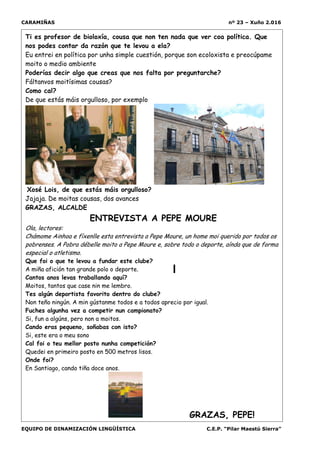CARAMIÑAS nº 23 – Xuño 2.016
EQUIPO DE DINAMIZACIÓN LINGÜÍSTICA C.E.P. “Pilar Maestú Sierra”
Ti es profesor de bioloxía, cousa que non ten nada que ver coa política. Que
nos podes contar da razón que te levou a ela?
Eu entrei en política por unha simple cuestión, porque son ecoloxista e preocúpame
moito o medio ambiente
Poderías decir algo que creas que nos falta por preguntarche?
Fáltanvos moitísimas cousas?
Como cal?
De que estás máis orgulloso, por exemplo
Xosé Lois, de que estás máis orgulloso?
Jajaja. De moitas cousas, dos avances
GRAZAS, ALCALDE
ENTREVISTA A PEPE MOURE
Ola, lectores:
Chámome Ainhoa e fíxenlle esta entrevista a Pepe Moure, un home moi querido por todos os
pobrenses. A Pobra débelle moito a Pepe Moure e, sobre todo o deporte, aínda que de forma
especial o atletismo.
Que foi o que te levou a fundar este clube?
A miña afición tan grande polo o deporte.
Cantos anos levas traballando aquí?
Moitos, tantos que case nin me lembro.
Tes algún deportista favorito dentro do clube?
Non teño ningún. A min gústanme todos e a todos aprecio por igual.
Fuches algunha vez a competir nun campionato?
Si, fun a algúns, pero non a moitos.
Cando eras pequeno, soñabas con isto?
Si, este era o meu sono
Cal foi o teu mellor posto nunha competición?
Quedei en primeiro posto en 500 metros lisos.
Onde foi?
En Santiago, cando tiña doce anos.
GRAZAS, PEPE!
 
