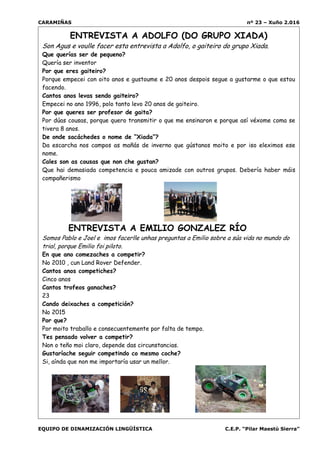 CARAMIÑAS nº 23 – Xuño 2.016
EQUIPO DE DINAMIZACIÓN LINGÜÍSTICA C.E.P. “Pilar Maestú Sierra”
ENTREVISTA A ADOLFO (DO GRUPO XIADA)
Son Agus e voulle facer esta entrevista a Adolfo, o gaiteiro do grupo Xiada.
Que querías ser de pequeno?
Quería ser inventor
Por que eres gaiteiro?
Porque empecei con oito anos e gustoume e 20 anos despois segue a gustarme o que estou
facendo.
Cantos anos levas sendo gaiteiro?
Empecei no ano 1996, polo tanto levo 20 anos de gaiteiro.
Por que queres ser profesor de gaita?
Por dúas cousas, porque quero transmitir o que me ensinaron e porque así véxome coma se
tivera 8 anos.
De onde sacáchedes o nome de “Xiada”?
Da escarcha nos campos as mañás de inverno que gústanos moito e por iso eleximos ese
nome.
Cales son as cousas que non che gustan?
Que hai demasiada competencia e pouca amizade con outros grupos. Debería haber máis
compañerismo
ENTREVISTA A EMILIO GONZALEZ RÍO
Somos Pablo e Joel e imos facerlle unhas preguntas a Emilio sobre a súa vida no mundo do
trial, porque Emilio foi piloto.
En que ano comezaches a competir?
No 2010 , cun Land Rover Defender.
Cantos anos competiches?
Cinco anos
Cantos trofeos ganaches?
23
Cando deixaches a competición?
No 2015
Por que?
Por moito traballo e consecuentemente por falta de tempo.
Tes pensado volver a competir?
Non o teño moi claro, depende das circunstancias.
Gustaríache seguir competindo co mesmo coche?
Si, aínda que non me importaría usar un mellor.
 