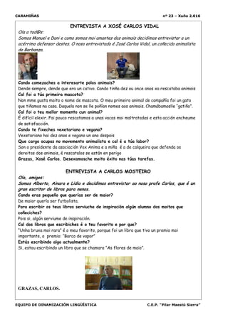 CARAMIÑAS nº 23 – Xuño 2.016
EQUIPO DE DINAMIZACIÓN LINGÜÍSTICA C.E.P. “Pilar Maestú Sierra”
ENTREVISTA A XOSÉ CARLOS VIDAL
Ola a tod@s:
Somos Manuel e Dani e como somos moi amantes dos animais decidimos entrevistar a un
acérrimo defensor destes. O noso entrevistado é José Carlos Vidal, un coñecido animalista
do Barbanza.
Cando comezaches a interesarte polos animais?
Dende sempre, dende que era un cativo. Cando tinña dez ou once anos xa rescataba animais
Cal foi a túa primeira mascota?
Non mme gusta moito o nome de mascota. O meu primeiro animal de compañía foi un gato
que tiñamos na casa. Daquela non se lle poñían nomes aos animais. Chamábamoslle “gatiño”.
Cal foi o teu mellor momento cun animal?
É difícil elexir. Fai pouco rescatamos a unas vacas moi maltratadas e esta acción encheume
de satisfacción.
Cando te fixeches vexetariano e vegano?
Vexetariano hai dez anos e vegano un ano despois
Que cargo ocupas no movemento animalista e cal é a túa labor?
Son o presidente da asociación Vox Anima e a miña é a de calqueira que defenda os
dereitos dos animais, é rescatalos se están en perigo
Grazas, Xosé Carlos. Desexamosche moito éxito nas túas tarefas.
ENTREVISTA A CARLOS MOSTEIRO
Ola, amigos:
Somos Alberto, Ainara e Lidia e decidimos entrevistar ao noso profe Carlos, que é un
gran escritor de libros para nenos.
Cando eras pequeño que querías ser de maior?
De maior quería ser futbolista.
Para escribir os teus libros serviuche de inspiración algún alumno dos moitos que
coñeciches?
Pois si, algún serviume de inspiración.
Cal dos libros que escribiches é o teu favorito e por que?
“Unha bruxa moi rara” é o meu favorito, porque foi un libro que tivo un premio moi
importante, o premio: “Barco de vapor”
Estás escribindo algo actualmente?
Si, estou escribindo un libro que se chamara “As flores de maio”.
GRAZAS, CARLOS.
 