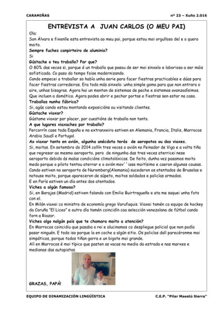 CARAMIÑAS nº 23 – Xuño 2.016
EQUIPO DE DINAMIZACIÓN LINGÜÍSTICA C.E.P. “Pilar Maestú Sierra”
ENTREVISTA A JUAN CARLOS (O MEU PAI)
Ola:
Son Älvaro e fixenlle esta entrevista ao meu pai, porque estou moi orgulloso del e o quero
moito.
Sempre fuches canpirteiro de aluminio?
Si
Gústache o teu traballo? Por que?
O 80% das veces si, porque é un traballo que pasou de ser moi sinxelo e laborioso a ser máis
sofisticado. Co paso do tempo foise modernizando.
Cando empecei a traballar so había unha serie para facer fiestras practicables e dúas para
facer fiestras corredeiras. Era todo más sinxelo: unha simple goma para que non entrara o
aire, unhas bisagras. Agora hai un monton de sistemas de peche e sistemas avanzadísimos.
Que incluen a domótica. Agora podes abrir e pechar portas e fiestras sen estar na casa.
Traballas nunha fábrica?
Si, agás cando estou montando exposicións ou visitando clientes.
Gústache viaxar?
Gústame viaxar por placer, por cuestións de traballo non tanto.
A que lugares viaxaches por traballo?
Percorrín case toda España e no extranxeiro estiven en Alemania, Francia, Italis, Marrocos
Arabia Saudí e Portugal.
Ao viaxar tanto en avión, algunha anécdota terás de aeropotos ou das viaxes.
Si, moitas. En setembro do 2014 collín tres veces o avión no Peinador de Vigo e a volta tiña
que regresar ao mesmo aeroporto, pero de ningunha das tres veces aterricei nese
aeroporto debido ás malas condicións climatolóxicas. De feito, dunha vez pasamos moito
medo porque o piloto tentou aterrar e o avión mov´´iase moitísimo e caeron algunas cousas.
Cando estiven no aeroporto de Nuremberg(Alemania) sucederon os atentados de Bruselas e
notouse moito, porque apareceron de súpeto, moitos soldados e policías armados.
E en París estiven un día antes dos atentados.
Viches a algún famoso?
Si, en Barajas (Madrid) estiven falando con Emilio Buirtragueño e ata me saquei unha foto
con el.
En Milán viaxei co ministro de economía grego Varufaquis. Viaxei tamén co equipo de hockey
da Coruña “El Liceo” e outro día tamén coincidín coa selección venezolana de fútbol cando
forn a Riazor.
Viches algo nalgún país que te chamara moito a atención?
En Marrocos coincidiu que pasaba o rei e alucinamos co despliegue policial que non podía
pasar ninguén. E todo iso porque ía en coche a algún sitio. Os policías dalí parecéronme moi
simpáticos, porque todos tiñan gorra e un bigote moi grande.
Alí en Marrocos é moi típico que pasten as vacas no medio da estrada e nas marxes e
medianas das autopistas.
GRAZAS, PAPÁ!
 