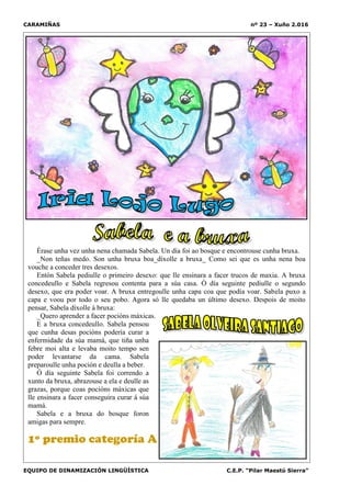 CARAMIÑAS nº 23 – Xuño 2.016
EQUIPO DE DINAMIZACIÓN LINGÜÍSTICA C.E.P. “Pilar Maestú Sierra”
Érase unha vez unha nena chamada Sabela. Un día foi ao bosque e encontrouse cunha bruxa.
_Non teñas medo. Son unha bruxa boa_díxolle a bruxa_ Como sei que es unha nena boa
vouche a conceder tres desexos.
Entón Sabela pediulle o primeiro desexo: que lle ensinara a facer trucos de maxia. A bruxa
concedeullo e Sabela regresou contenta para a súa casa. Ó día seguinte pediulle o segundo
desexo, que era poder voar. A bruxa entregoulle unha capa coa que podía voar. Sabela puxo a
capa e voou por todo o seu pobo. Agora só lle quedaba un último desexo. Despois de moito
pensar, Sabela díxolle á bruxa:
_Quero aprender a facer pocións máxicas.
E a bruxa concedeullo. Sabela pensou
que cunha desas pocións podería curar a
enfermidade da súa mamá, que tiña unha
febre moi alta e levaba moito tempo sen
poder levantarse da cama. Sabela
preparoulle unha poción e deulla a beber.
Ó día seguinte Sabela foi correndo a
xunto da bruxa, abrazouse a ela e deulle as
grazas, porque coas pocións máxicas que
lle ensinara a facer conseguira curar á súa
mamá.
Sabela e a bruxa do bosque foron
amigas para sempre.
1º premio categoría A
 