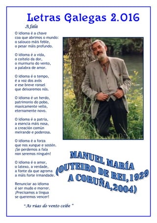Letras Galegas 2.016
A fala
O idioma é a chave
coa que abrimos o mundo:
o salouco máis feble,
o pesar máis profundo.
O idioma é a vida,
o coitelo da dor,
o murmurio do vento,
a palabra de amor.
O idioma é o tempo,
é a voz dos avós
e ese breve ronsel
que deixaremos nós.
O idioma é un herdo,
patrimonio do pobo,
maxicamente vello,
eternamente novo.
O idioma é a patria,
a esencia máis nosa,
a creación común
meirande e poderosa.
O idioma é a forza
que nos xungue e sostén.
¡Se perdemos a fala
non seremos ninguén!
O idioma é o amor,
o latexo, a verdade,
a fonte da que agroma
a máis forte irmandade.
Renunciar ao idioma
é ser mudo e morrer.
¡Precisamos a lingua
se queremos vencer!
“As rúas do vento ceibe “
 