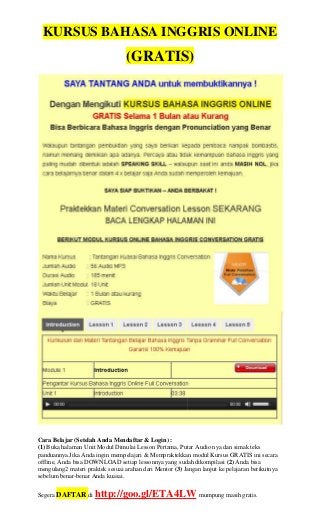 KURSUS BAHASA INGGRIS ONLINE
(GRATIS)
Cara Belajar (Setelah Anda Mendaftar & Login) :
(1) Buka halaman Unit Modul Dimulai Lesson Pertama, Putar Audio nya dan simak teks
panduannya.Jika Anda ingin mempelajari & Mempraktekkan modul Kursus GRATIS ini secara
offline, Anda bisa DOWNLOAD setiap lessonnya yang sudah dikompilasi (2) Anda bisa
mengulang2 materi praktek sesuai arahan dari Mentor (3) Jangan lanjut ke pelajaran berikutnya
sebelum benar-benar Anda kuasai.
Segera DAFTAR di http://goo.gl/ETA4LW mumpung masih gratis.
KURSUS BAHASA INGGRIS ONLINE
(GRATIS)
Cara Belajar (Setelah Anda Mendaftar & Login) :
(1) Buka halaman Unit Modul Dimulai Lesson Pertama, Putar Audio nya dan simak teks
panduannya.Jika Anda ingin mempelajari & Mempraktekkan modul Kursus GRATIS ini secara
offline, Anda bisa DOWNLOAD setiap lessonnya yang sudah dikompilasi (2) Anda bisa
mengulang2 materi praktek sesuai arahan dari Mentor (3) Jangan lanjut ke pelajaran berikutnya
sebelum benar-benar Anda kuasai.
Segera DAFTAR di http://goo.gl/ETA4LW mumpung masih gratis.
KURSUS BAHASA INGGRIS ONLINE
(GRATIS)
Cara Belajar (Setelah Anda Mendaftar & Login) :
(1) Buka halaman Unit Modul Dimulai Lesson Pertama, Putar Audio nya dan simak teks
panduannya.Jika Anda ingin mempelajari & Mempraktekkan modul Kursus GRATIS ini secara
offline, Anda bisa DOWNLOAD setiap lessonnya yang sudah dikompilasi (2) Anda bisa
mengulang2 materi praktek sesuai arahan dari Mentor (3) Jangan lanjut ke pelajaran berikutnya
sebelum benar-benar Anda kuasai.
Segera DAFTAR di http://goo.gl/ETA4LW mumpung masih gratis.
KURSUS BAHASA INGGRIS ONLINE
(GRATIS)
Cara Belajar (Setelah Anda Mendaftar & Login) :
(1) Buka halaman Unit Modul Dimulai Lesson Pertama, Putar Audio nya dan simak teks
panduannya.Jika Anda ingin mempelajari & Mempraktekkan modul Kursus GRATIS ini secara
offline, Anda bisa DOWNLOAD setiap lessonnya yang sudah dikompilasi (2) Anda bisa
mengulang2 materi praktek sesuai arahan dari Mentor (3) Jangan lanjut ke pelajaran berikutnya
sebelum benar-benar Anda kuasai.
Segera DAFTAR di http://goo.gl/ETA4LW mumpung masih gratis.
 