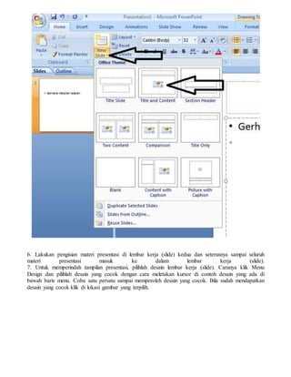 6. Lakukan pengisian materi presentasi di lembar kerja (slide) kedua dan seterusnya sampai seluruh
materi presentasi masuk ke dalam lembar kerja (slide).
7. Untuk memperindah tampilan presentasi, pilihlah desain lembar kerja (slide). Caranya klik Menu
Design dan pilihlah desain yang cocok dengan cara meletakan kursor di contoh desain yang ada di
bawah baris menu. Coba satu persatu sampai memperoleh desain yang cocok. Bila sudah mendapatkan
desain yang cocok klik di lokasi gambar yang terpilih.
 