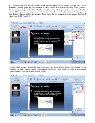 9. Kemudian kita akan memilih animasi untuk tampilan judul dan isi materi. Caranya klik Custom
Animation (Gambar panah 1), kemudian klik di lokasi sampai akan muncul kotak segi empat (panah no
2). Selanjutnya klik panah kecil di sebelah kanan tulisan add effect (panah 3). Akan muncul 4 pilihan
animasi. Pilih tipe animasi dengan memasukan kursor di dalam kotak pilihan (panah 4) sehingga nanti
akan keluar beberapa pilihan tipe animasi. Bawa kursor ke tipe animasi yang dikehendaki dan klik di
lokasi yang dipilih (panah 5).
10. Jika pilihan animasi yang dipilih tidak cocok dan ingin diubah klik di kotak nomor (panah 1) dan
kemudian klik menu remove (panah 2)yang berada di sebelah kanan menu add effect. Kemudian pilih
kembali animasi yang cocok untuk bagian tersebut.
 