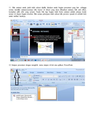 11. Bila animasi untuk judul telah selesai dipilih, lakukan untuk bagian presentasi yang lain sehingga
semua memiliki animasi.(caranya klik kursor di lokasi yang akan dibuatkan animasi, klik add effect,
kemudian pilih efek yang sesuai). Tanda bila tiap bagian telah berisi animasi adalah adanya kotak
nomor di depan bagian tersebut. Bila semua pekerjaan telah selesai klik preview (panah di sebelah kiri)
untuk melihat hasilnya.
12. Simpan presentasi dengan mengklik menu simpan di kiri atas aplikasi PowerPoint.
 