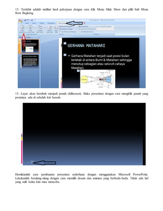 13. Terakhir adalah melihat hasil pekerjaan dengan cara klik Menu Slide Show dan pilih Sub Menu
from Begining.
13. Layar akan berubah menjadi penuh (fullscreen). Buka presentasi dengan cara mengklik panah yang
posisinya ada di sebelah kiri bawah.
Demikianlah cara pembuatan presentasi sederhana dengan menggunakan Microsoft PowerPoint.
Lakukanlah berulang-ulang dengan cara memilih desain dan animasi yang berbeda-beda. Tidak ada hal
yang sulit kalau kita mau mencoba.
 