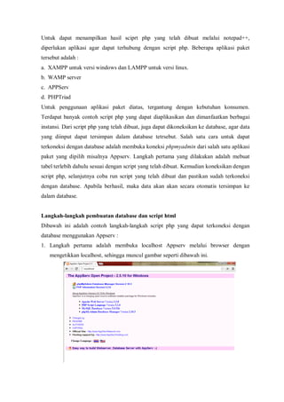 Untuk dapat menampilkan hasil sciprt php yang telah dibuat melalui notepad++,
diperlukan aplikasi agar dapat terhubung dengan script php. Beberapa aplikasi paket
tersebut adalah :
a. XAMPP untuk versi windows dan LAMPP untuk versi linux.
b. WAMP server
c. APPServ
d. PHPTriad
Untuk penggunaan aplikasi paket diatas, tergantung dengan kebutuhan konsumen.
Terdapat banyak contoh script php yang dapat diaplikasikan dan dimanfaatkan berbagai
instansi. Dari script php yang telah dibuat, juga dapat dikoneksikan ke database, agar data
yang diinput dapat tersimpan dalam database tetrsebut. Salah satu cara untuk dapat
terkoneksi dengan database adalah membuka koneksi phpmyadmin dari salah satu aplikasi
paket yang dipilih misalnya Appserv. Langkah pertama yang dilakukan adalah mebuat
tabel terlebih dahulu sesuai dengan script yang telah dibuat. Kemudian koneksikan dengan
script php, selanjutnya coba run script yang telah dibuat dan pastikan sudah terkoneksi
dengan database. Apabila berhasil, maka data akan akan secara otomatis tersimpan ke
dalam database.
Langkah-langkah pembuatan database dan script html
Dibawah ini adalah contoh langkah-langkah script php yang dapat terkoneksi dengan
database menggunakan Appserv :
1. Langkah pertama adalah membuka localhost Appserv melalui browser dengan
mengetikkan localhost, sehingga muncul gambar seperti dibawah ini.
 